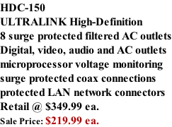 HDC-150 ULTRALINK High-Definition  8 surge protected filtered AC outlets Digital, video, audio and AC outlets microprocessor voltage monitoring surge protected coax connections protected LAN network connectors Retail @ $349.99 ea. Sale Price: $219.99 ea.