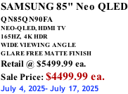 SAMSUNG 85" Neo QLED QN85QN90FA       NEO-QLED, HDMI TV 165HZ,  4K HDR WIDE VIEWING ANGLE GLARE FREE MATTE FINISH Retail @ $5499.99 ea. Sale Price: $4499.99 ea. July 4, 2025- July 17, 2025
