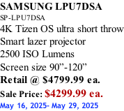 SAMSUNG LPU7DSA SP-LPU7DSA 4K Tizen OS ultra short throw Smart lazer projector 2500 ISO Lumens Screen size 90”-120”    Retail @ $4799.99 ea. Sale Price: $4299.99 ea. May 16, 2025- May 29, 2025