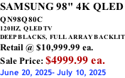 SAMSUNG 98" 4K QLED QN98Q80C             120HZ,  QLED TV DEEP BLACKS,  FULL ARRAY BACKLIT Retail @ $10,999.99 ea. Sale Price: $4999.99 ea. June 20, 2025- July 10, 2025