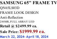 SAMSUNG 65” FRAME TV QN65LS03D FRAME LOOK DESIGN Anti-Reflection 240MR, FULL ARRAY LED Retail @ $2499.99 ea. Sale Price: $1999.99 ea. March 22, 2024- April 18, 2024