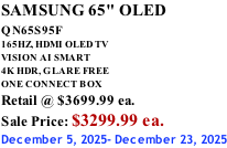 SAMSUNG 65" OLED QN65S95F         165HZ, HDMI OLED TV VISION AI SMART 4K HDR, GLARE FREE ONE CONNECT BOX Retail @ $3699.99 ea. Sale Price: $3299.99 ea. December 5, 2025- December 23, 2025