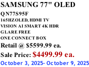 SAMSUNG 77" OLED QN77S95F         165HZ OLED, HDMI TV VISION AI SMART 4K HDR GLARE FREE ONE CONNECT BOX Retail @ $5599.99 ea. Sale Price: $4499.99 ea. October 3, 2025- October 9, 2025