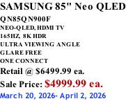 SAMSUNG 85" Neo QLED QN85QN900F         NEO-QLED, HDMI TV 165HZ,  8K HDR ULTRA VIEWING ANGLE GLARE FREE ONE CONNECT Retail @ $6499.99 ea. Sale Price: $4999.99 ea. March 20, 2026- April 2, 2026