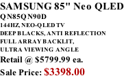 SAMSUNG 85" Neo QLED QN85QN90D 144HZ, NEO-QLED TV DEEP BLACKS, ANTI REFLECTION FULL ARRAY BACKLIT, ULTRA VIEWING ANGLE Retail @ $5799.99 ea. Sale Price: $3398.00