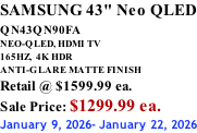 SAMSUNG 43" Neo QLED QN43QN90FA       NEO-QLED, HDMI TV 165HZ,  4K HDR ANTI-GLARE MATTE FINISH Retail @ $1599.99 ea. Sale Price: $1299.99 ea. January 9, 2026- January 22, 2026