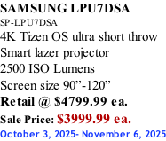 SAMSUNG LPU7DSA SP-LPU7DSA 4K Tizen OS ultra short throw Smart lazer projector 2500 ISO Lumens Screen size 90”-120”    Retail @ $4799.99 ea. Sale Price: $3999.99 ea. October 3, 2025- November 6, 2025