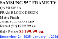 SAMSUNG 55” FRAME TV QN55LS03FA FRAME LOOK DESIGN Matte Finish 240MR, FULL ARRAY LED Retail @ $1999.99 ea. Sale Price: $1199.99 ea. December 24, 2025- January 1, 2026