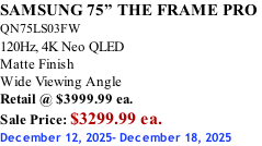 SAMSUNG 75” THE FRAME PRO  QN75LS03FW 120Hz, 4K Neo QLED Matte Finish Wide Viewing Angle Retail @ $3999.99 ea. Sale Price: $3299.99 ea. December 12, 2025- December 18, 2025