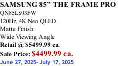 SAMSUNG 85” THE FRAME PRO  QN85LS03FW 120Hz, 4K Neo QLED Matte Finish Wide Viewing Angle Retail @ $5499.99 ea. Sale Price: $4499.99 ea. June 27, 2025- July 17, 2025