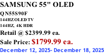 SAMSUNG 55" OLED QN55S90F         144HZ OLED TV 144HZ,  4K HDR Retail @ $2399.99 ea. Sale Price: $1799.99 ea. December 12, 2025- December 18, 2025