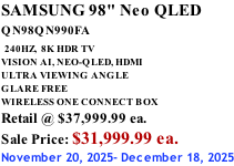 SAMSUNG 98" Neo QLED QN98QN990FA   240HZ,  8K HDR TV VISION AI, NEO-QLED, HDMI ULTRA VIEWING ANGLE GLARE FREE WIRELESS ONE CONNECT BOX Retail @ $37,999.99 ea. Sale Price: $31,999.99 ea. November 20, 2025- December 18, 2025