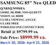 SAMSUNG 85" Neo QLED QN85QN990FA       240HZ,  8K HDR, NEO-QLED TV VISION AI, HDMI ULTRA VIEWING ANGLE GLARE FREE WIRELESS ONE CONNECT BOX  Retail @ $9799.99 ea. Sale Price: $8999.99 ea. March 20, 2026- April 23, 2026
