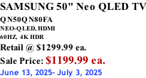 SAMSUNG 50" Neo QLED TV QN50QN80FA       NEO-QLED, HDMI 60HZ,  4K HDR Retail @ $1299.99 ea. Sale Price: $1199.99 ea. June 13, 2025- July 3, 2025