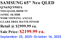 SAMSUNG 65" Neo QLED QN65QN90FA NEO-QLED, HDMI TV 165HZ,  4K HDR WIDE VIEWING ANGLE GLARE FREE MATTE FINISH Retail @ $2999.99 ea. Sale Price: $2199.99 ea. September 25, 2025- October 16, 2025