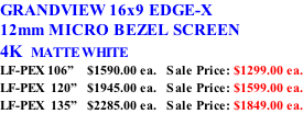 GRANDVIEW 16x9 EDGE-X 12mm MICRO BEZEL SCREEN 4K  MATTE WHITE LF-PEX 106”    $1590.00 ea.   Sale Price: $1299.00 ea. LF-PEX  120”   $1945.00 ea.   Sale Price: $1599.00 ea. LF-PEX  135”   $2285.00 ea.   Sale Price: $1849.00 ea.