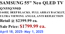 SAMSUNG 55" Neo QLED TV QN55QN90D          144HZ,  DEEP BLACKS,  FULL ARRAY BACKLIT, ULTRA VIEWING ANGLE, ANTI REFLECTION Retail @ $2399.99 ea. Sale Price: $1799.99 ea. April 18, 2025- May 1, 2025