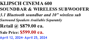 KLIPSCH CINEMA 600 SOUNDBAR & WIRELESS SUBWOOFER 3.1 Bluetooth soundbar and 10” wireless sub Surround Speakers Available Separately Retail @ $879.00 ea. Sale Price: $599.00 ea. April 12, 2024- April 25, 2024