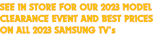 SEE IN STORE FOR OUR 2023 MODEL CLEARANCE EVENT AND BEST PRICES ON ALL 2023 SAMSUNG TV’s