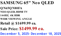 SAMSUNG 65" Neo QLED QN65QN80FA       NEO-QLED, HDMI TV 144HZ,  4K HDR WIDE VIEWING ANGLE Retail @ $1699.99 ea. Sale Price: $1499.99 ea. December 5, 2025- December 18, 2025