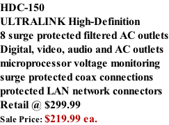 HDC-150 ULTRALINK High-Definition  8 surge protected filtered AC outlets Digital, video, audio and AC outlets microprocessor voltage monitoring surge protected coax connections protected LAN network connectors Retail @ $299.99 Sale Price: $219.99 ea.
