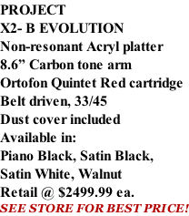 PROJECT X2- B EVOLUTION Non-resonant Acryl platter 8.6” Carbon tone arm Ortofon Quintet Red cartridge Belt driven, 33/45 Dust cover included  Available in: Piano Black, Satin Black, Satin White, Walnut Retail @ $2499.99 ea. SEE STORE FOR BEST PRICE!