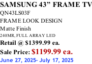 SAMSUNG 43” FRAME TV QN43LS03F FRAME LOOK DESIGN Matte Finish 240MR, FULL ARRAY LED Retail @ $1399.99 ea. Sale Price: $1199.99 ea. June 27, 2025- July 17, 2025