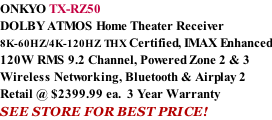ONKYO TX-RZ50 DOLBY ATMOS Home Theater Receiver  8K-60HZ/4K-120HZ THX Certified, IMAX Enhanced 120W RMS 9.2 Channel, Powered Zone 2 & 3 Wireless Networking, Bluetooth & Airplay 2 Retail @ $2399.99 ea.  3 Year Warranty SEE STORE FOR BEST PRICE!