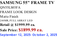 SAMSUNG 55” FRAME TV QN55LS03FA FRAME LOOK DESIGN Matte Finish 240MR, FULL ARRAY LED Retail @ $1999.99 ea. Sale Price: $1899.99 ea. September 12, 2025- October 2, 2025