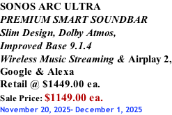 SONOS ARC ULTRA PREMIUM SMART SOUNDBAR Slim Design, Dolby Atmos, Improved Base 9.1.4 Wireless Music Streaming & Airplay 2, Google & Alexa Retail @ $1449.00 ea. Sale Price: $1149.00 ea. November 20, 2025- December 1, 2025