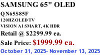 SAMSUNG 65" OLED QN65S85F       120HZ OLED TV VISION AI SMART, 4K HDR Retail @ $2299.99 ea. Sale Price: $1999.99 ea. October 31, 2025- November 13, 2025