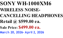 SONY WH-1000XM6 WIRELESS NOISE- CANCELLING HEADPHONES Retail @ $599.00 ea. Sale Price: $499.00 ea. March 20, 2026- April 2, 2026