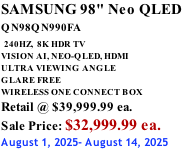 SAMSUNG 98" Neo QLED QN98QN990FA   240HZ,  8K HDR TV VISION AI, NEO-QLED, HDMI ULTRA VIEWING ANGLE GLARE FREE WIRELESS ONE CONNECT BOX Retail @ $39,999.99 ea. Sale Price: $32,999.99 ea. August 1, 2025- August 14, 2025