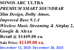 SONOS ARC ULTRA PREMIUM SMART SOUNDBAR Slim Design, Dolby Atmos, Improved Base 9.1.4 Wireless Music Streaming & Airplay 2, Google & Alexa Retail @ $1449.00 ea. Sale Price: $1149.00 ea. December 12, 2025- December 28, 2025
