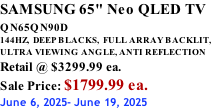 SAMSUNG 65" Neo QLED TV QN65QN90D          144HZ,  DEEP BLACKS,  FULL ARRAY BACKLIT, ULTRA VIEWING ANGLE, ANTI REFLECTION Retail @ $3299.99 ea. Sale Price: $1799.99 ea. June 6, 2025- June 19, 2025