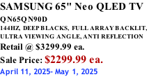 SAMSUNG 65" Neo QLED TV QN65QN90D          144HZ,  DEEP BLACKS,  FULL ARRAY BACKLIT, ULTRA VIEWING ANGLE, ANTI REFLECTION Retail @ $3299.99 ea. Sale Price: $2299.99 ea. April 11, 2025- May 1, 2025
