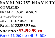SAMSUNG 75” FRAME TV QN75LS03D FRAME LOOK DESIGN Anti-Reflection 240MR, FULL ARRAY LED Retail @ $3599.99 ea. Sale Price: $2499.99 ea. March 22, 2024- April 18, 2024