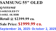 SAMSUNG 55" OLED QN55S90F         144HZ OLED TV 144HZ,  4K HDR Retail @ $2399.99 ea. Sale Price: $1999.99 ea. September 26, 2025- October 2, 2025