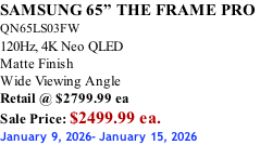SAMSUNG 65” THE FRAME PRO  QN65LS03FW 120Hz, 4K Neo QLED Matte Finish Wide Viewing Angle Retail @ $2799.99 ea Sale Price: $2499.99 ea. January 9, 2026- January 15, 2026