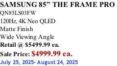 SAMSUNG 85” THE FRAME PRO  QN85LS03FW 120Hz, 4K Neo QLED Matte Finish Wide Viewing Angle Retail @ $5499.99 ea. Sale Price: $4999.99 ea. July 25, 2025- August 24, 2025