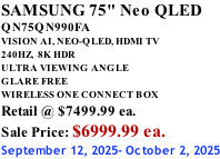 SAMSUNG 75" Neo QLED QN75QN990FA VISION AI, NEO-QLED, HDMI TV 240HZ,  8K HDR ULTRA VIEWING ANGLE GLARE FREE WIRELESS ONE CONNECT BOX Retail @ $7499.99 ea. Sale Price: $6999.99 ea. September 12, 2025- October 2, 2025