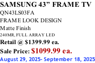 SAMSUNG 43” FRAME TV QN43LS03FA FRAME LOOK DESIGN Matte Finish 240MR, FULL ARRAY LED Retail @ $1399.99 ea. Sale Price: $1099.99 ea. August 29, 2025- September 18, 2025