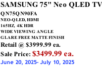 SAMSUNG 75" Neo QLED TV QN75QN90FA       NEO-QLED, HDMI 165HZ,  4K HDR WIDE VIEWING ANGLE GLARE FREE MATTE FINISH Retail @ $3999.99 ea. Sale Price: $3499.99 ea. June 20, 2025- July 10, 2025