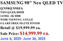 SAMSUNG 98" Neo QLED TV QN98QN90FA       NEO-QLED, HDMI 165HZ,  4K HDR WIDE VIEWING ANGLE GLARE FREE MATTE FINISH Retail @ $19,999.99 ea. Sale Price: $14,999.99 ea. June 6, 2025- June 26, 2025