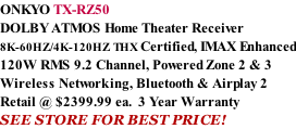 ONKYO TX-RZ50 DOLBY ATMOS Home Theater Receiver  8K-60HZ/4K-120HZ THX Certified, IMAX Enhanced 120W RMS 9.2 Channel, Powered Zone 2 & 3 Wireless Networking, Bluetooth & Airplay 2 Retail @ $2399.99 ea.  3 Year Warranty SEE STORE FOR BEST PRICE!