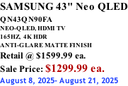 SAMSUNG 43" Neo QLED QN43QN90FA       NEO-QLED, HDMI TV 165HZ,  4K HDR ANTI-GLARE MATTE FINISH Retail @ $1599.99 ea. Sale Price: $1299.99 ea. August 8, 2025- August 21, 2025