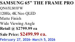 SAMSUNG 65” THE FRAME PRO  QN65LS03FW 120Hz, 4K Neo QLED Matte Finish Wide Viewing Angle Retail @ $2799.99 ea Sale Price: $2499.99 ea. February 27, 2026- March 5, 2026