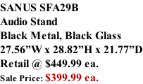 SANUS SFA29B Audio Stand Black Metal, Black Glass 27.56”W x 28.82”H x 21.77”D Retail @ $449.99 ea. Sale Price: $399.99 ea.
