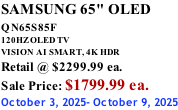 SAMSUNG 65" OLED QN65S85F       120HZ OLED TV VISION AI SMART, 4K HDR Retail @ $2299.99 ea. Sale Price: $1799.99 ea. October 3, 2025- October 9, 2025