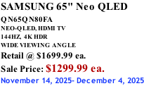 SAMSUNG 65" Neo QLED QN65QN80FA       NEO-QLED, HDMI TV 144HZ,  4K HDR WIDE VIEWING ANGLE Retail @ $1699.99 ea. Sale Price: $1299.99 ea. November 14, 2025- December 4, 2025